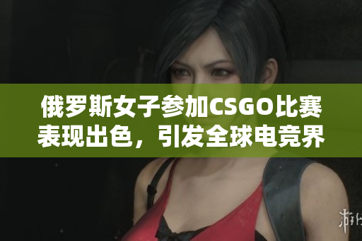 俄罗斯女子参加CSGO比赛表现出色，引发全球电竞界关注