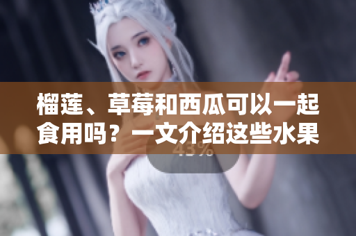 榴莲、草莓和西瓜可以一起食用吗？一文介绍这些水果的混搭与食用方法