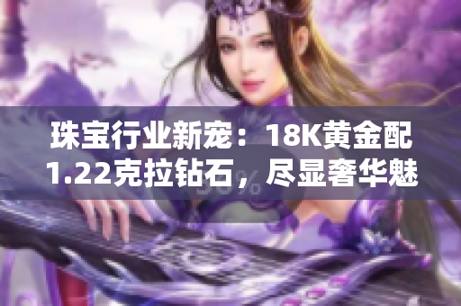 珠宝行业新宠：18K黄金配1.22克拉钻石，尽显奢华魅力