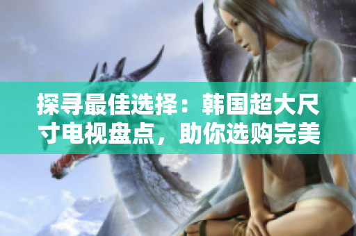 探寻最佳选择：韩国超大尺寸电视盘点，助你选购完美影音利器