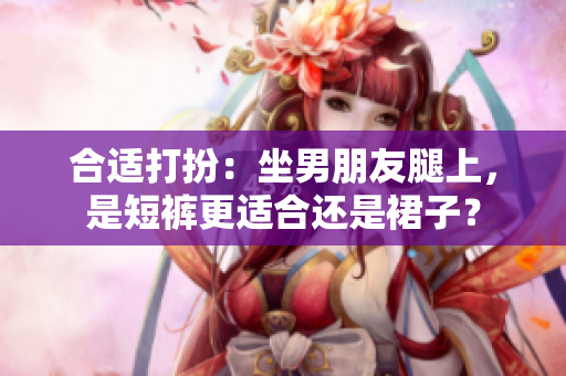 合适打扮：坐男朋友腿上，是短裤更适合还是裙子？