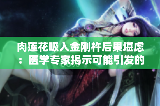 肉莲花吸入金刚杵后果堪虑：医学专家揭示可能引发的身体反应