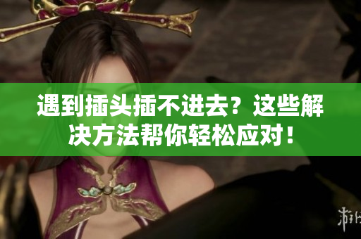 遇到插头插不进去？这些解决方法帮你轻松应对！