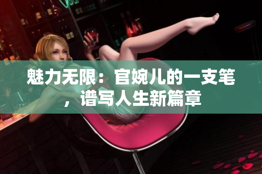魅力无限：官婉儿的一支笔，谱写人生新篇章