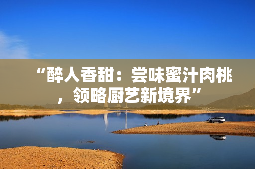 “醉人香甜：尝味蜜汁肉桃，领略厨艺新境界”