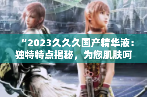 “2023久久久国产精华液：独特特点揭秘，为您肌肤呵护无忧！”