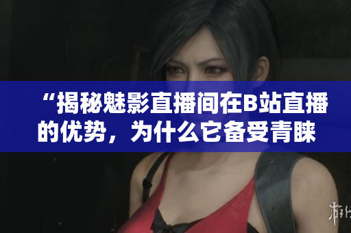 “揭秘魅影直播间在B站直播的优势，为什么它备受青睐？”