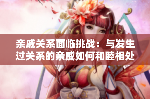 亲戚关系面临挑战：与发生过关系的亲戚如何和睦相处？