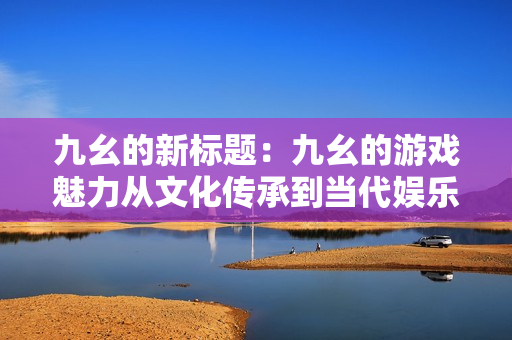 九幺的新标题：九幺的游戏魅力从文化传承到当代娱乐的多面探索