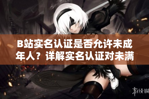 B站实名认证是否允许未成年人？详解实名认证对未满十八岁用户的限制及影响