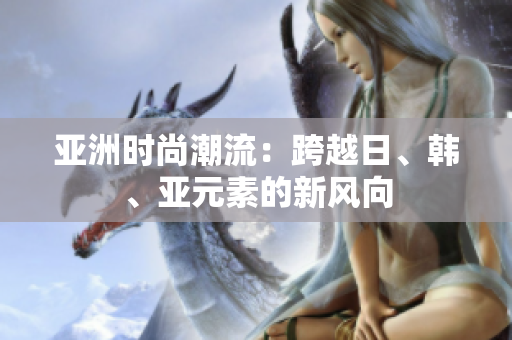 亚洲时尚潮流：跨越日、韩、亚元素的新风向