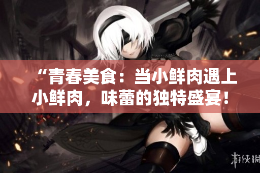 “青春美食：当小鲜肉遇上小鲜肉，味蕾的独特盛宴！”