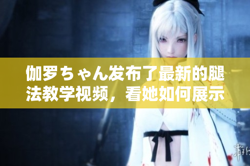 伽罗ちゃん发布了最新的腿法教学视频，看她如何展示独特技巧