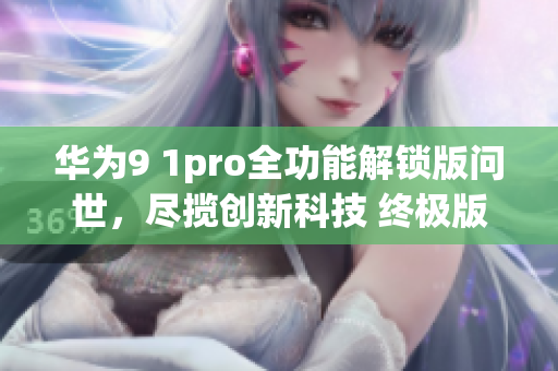 华为9 1pro全功能解锁版问世，尽揽创新科技 终极版权益揭秘