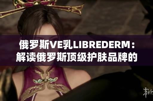 俄罗斯VE乳LIBREDERM：解读俄罗斯顶级护肤品牌的奇妙之处