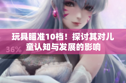 玩具瞄准10档！探讨其对儿童认知与发展的影响