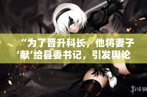 “为了晋升科长，他将妻子‘献’给县委书记，引发舆论热议！”