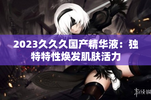 2023久久久国产精华液：独特特性焕发肌肤活力