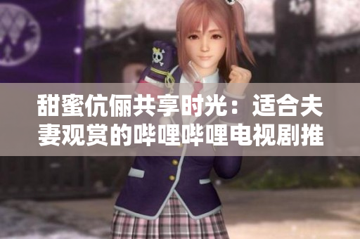 甜蜜伉俪共享时光：适合夫妻观赏的哔哩哔哩电视剧推荐