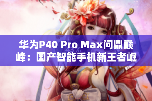 华为P40 Pro Max问鼎巅峰：国产智能手机新王者崛起