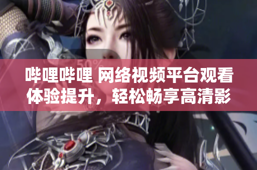 哔哩哔哩 网络视频平台观看体验提升，轻松畅享高清影视内容