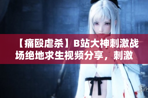 【痛殴虐杀】B站大神刺激战场绝地求生视频分享，刺激激情带你冲锋陷阵！