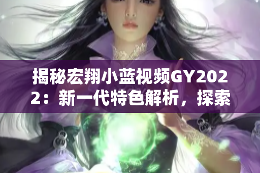 揭秘宏翔小蓝视频GY2022：新一代特色解析，探索其独特之处与未来趋势