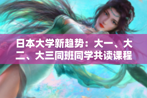 日本大学新趋势：大一、大二、大三同班同学共读课程，创新教育模式探索