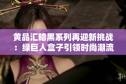 黄品汇暗黑系列再迎新挑战：绿巨人盒子引领时尚潮流