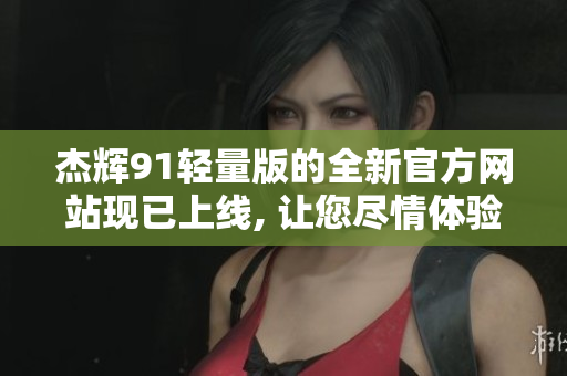 杰辉91轻量版的全新官方网站现已上线, 让您尽情体验!
