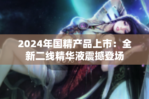 2024年国精产品上市：全新二线精华液震撼登场