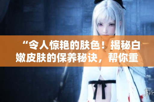 “令人惊艳的肤色！揭秘白嫩皮肤的保养秘诀，帮你重获细腻光滑的肌肤”