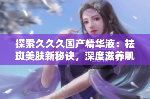 探索久久久国产精华液：祛斑美肤新秘诀，深度滋养肌肤，焕发青春光彩！