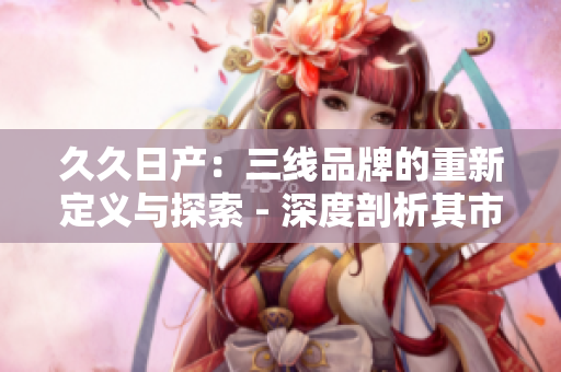 久久日产：三线品牌的重新定义与探索 - 深度剖析其市场定位与发展策略