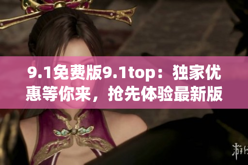 9.1免费版9.1top：独家优惠等你来，抢先体验最新版本