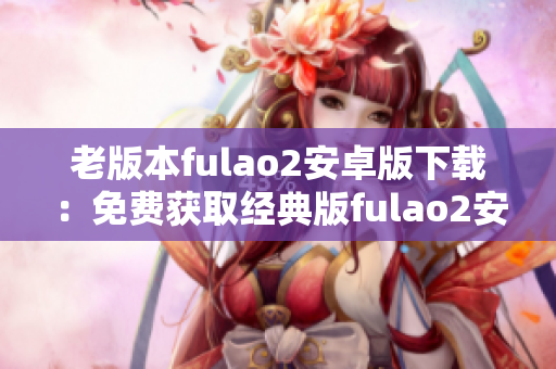 老版本fulao2安卓版下载：免费获取经典版fulao2安卓应用