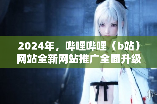 2024年，哔哩哔哩（b站）网站全新网站推广全面升级，精彩亮相