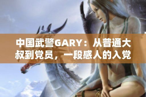 中国武警GARY：从普通大叔到党员，一段感人的入党之路