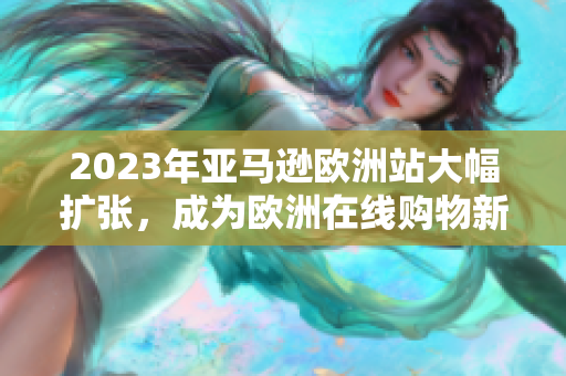 2023年亚马逊欧洲站大幅扩张，成为欧洲在线购物新热点