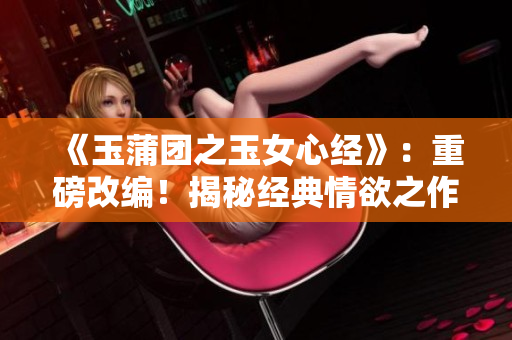 《玉蒲团之玉女心经》：重磅改编！揭秘经典情欲之作，新版大胆解读！