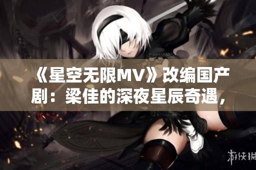 《星空无限MV》改编国产剧：梁佳的深夜星辰奇遇，开启未知之旅