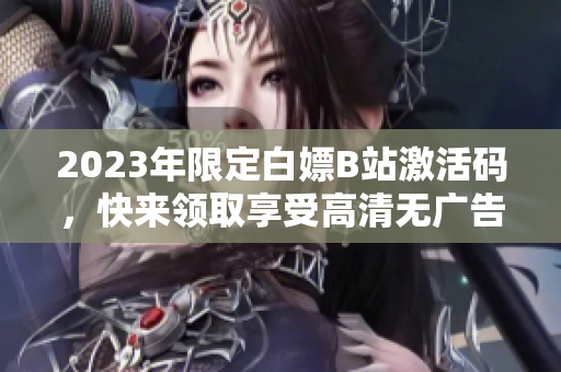 2023年限定白嫖B站激活码，快来领取享受高清无广告观影乐趣