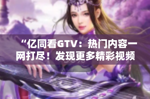 “亿同看GTV：热门内容一网打尽！发现更多精彩视频、新闻资讯！”
