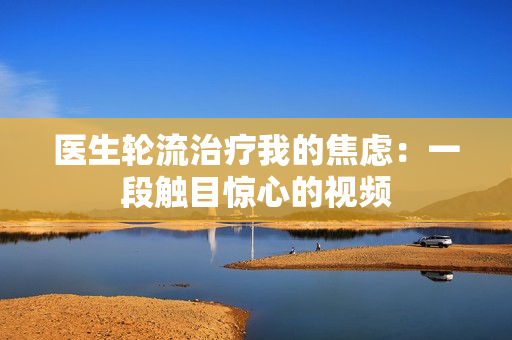 医生轮流治疗我的焦虑：一段触目惊心的视频