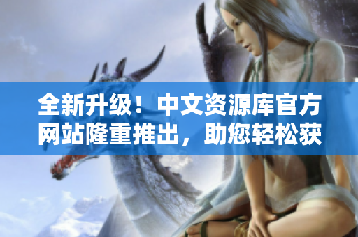 全新升级！中文资源库官方网站隆重推出，助您轻松获取丰富信息！