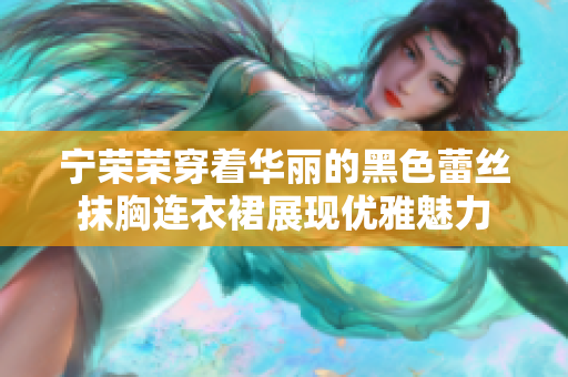宁荣荣穿着华丽的黑色蕾丝抹胸连衣裙展现优雅魅力