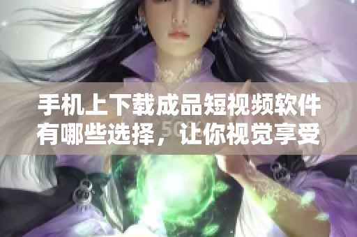 手机上下载成品短视频软件有哪些选择，让你视觉享受无限畅快