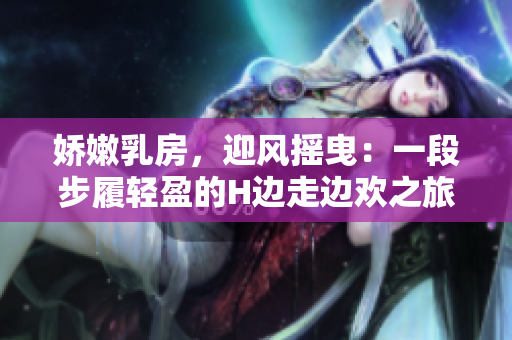 娇嫩乳房，迎风摇曳：一段步履轻盈的H边走边欢之旅