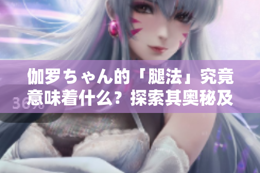 伽罗ちゃん的「腿法」究竟意味着什么？探索其奥秘及应用