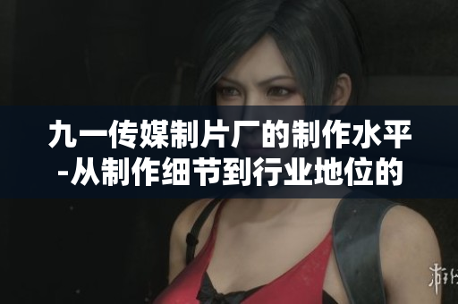 九一传媒制片厂的制作水平-从制作细节到行业地位的全面解析
